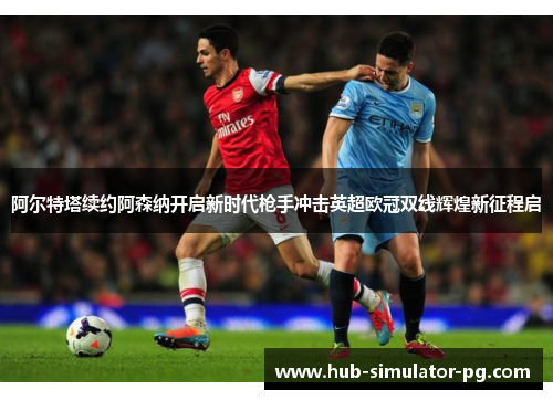 阿尔特塔续约阿森纳开启新时代枪手冲击英超欧冠双线辉煌新征程启